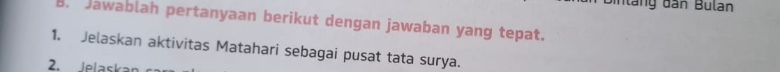 in l ang dân Bulan 
B. Jawablah pertanyaan berikut dengan jawaban yang tepat. 
1. Jelaskan aktivitas Matahari sebagai pusat tata surya. 
2. Jelaska