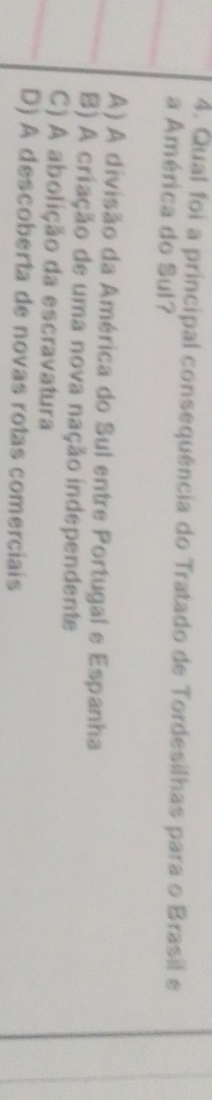 Qual foi a principal consequência do Tratado de Tordesilhas para o Brasil e
a América do Sul?
A) A divisão da América do Sul entre Portugal e Espanha
B) A criação de uma nova nação independente
C) A abolição da escravatura
D) A descoberta de novas rotas comerciais