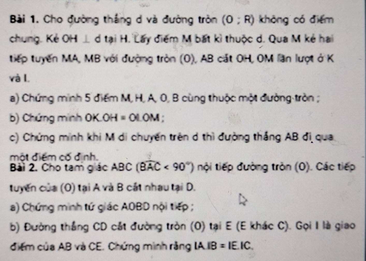 Cho đường thắng d và đường tròn (0;R) không có điểm 
chung. Kẻ OH⊥ d tại H. Lấy điểm M bất kì thuộc d. Qua M kẻ hai 
tiếp tuyến MA, MB với đượng tròn (O), AB cát OH, OM lần lượt ở K
và L
a) Chứng minh 5 điểm M, H, A, 0, B cùng thuộc một đường tròn ; 
b) Chứng minh OK.( x-4 =01.0M
c) Chứng minh khi M di chuyến trên d thì đường thắng AB đi qua 
một điểm cố dịnh. 
Bài 2. Cho tam giác ABC(widehat BAC<90°) nội tiếp đường tròn (O). Các tiếp 
tuyến của (O) tại A và B cát nhau tại D. 
a) Chứng minh tứ giác AOBD nội tiếp ; 
b) Đường thắng CD cát đường tròn (0) tại E (E khác C). Gọi I là giao 
điểm của AB và CE. Chứng minh rằng IA.IB=IE.IC.