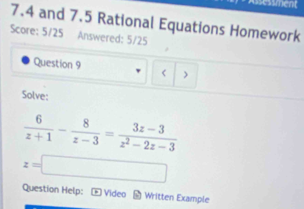 Assessment 
7.4 and 7.5 Rational Equations Homework 
Score: 5/25 Answered: 5/25 
Question 9 
> 
Solve:
 6/z+1 - 8/z-3 = (3z-3)/z^2-2z-3 
z=□
Question Help: Video Written Example