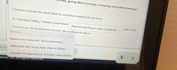 illney, giving Miss Cornelia a knowing look before leaving.] 
Choose a phrase for each blank to correctly complete the sentence. 
In "Rainbow Valley," readers understand that Cornelia Bryant walks confidently ₹ while in the 
scene from the dramatized version the audience is able to 
Choose... 
observe the characters' facial expressions 
Ruler understand why Susan feels close to Shirley 
compare the appearances of Anne's many children