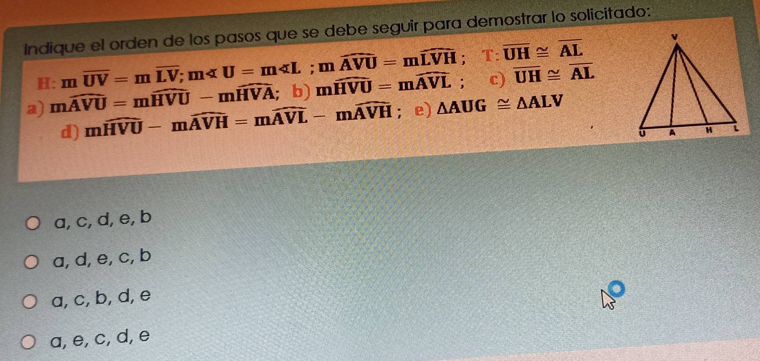 Indique el orden de los pasos que se debe seguir para demostrar lo solicitado:
H: moverline UV=moverline LV; m ; moverline AVU=moverline LVH; T:overline UH≌ overline AL
a) mwidehat AVU=mwidehat HVU-mwidehat HVA; b) mwidehat HVU=mwidehat AVL; c) overline UH≌ overline AL
d) mwidehat HVU-mwidehat AVH=mwidehat AVL-mwidehat AVH; e) △ AUG≌ △ ALV
a, c, d, e, b
a, d, e, c, b
a, c, b, d, e
a, e, c, d, e