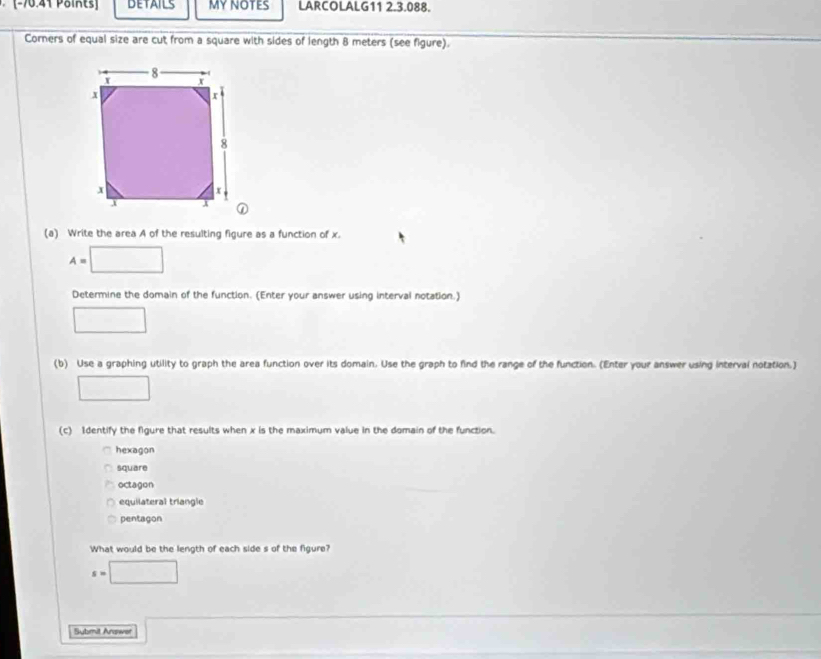 (-70:41 Paikts] DETAILS MY NOTES LARCOLALG11 2.3.088.
Corners of equal size are cut from a square with sides of length 8 meters (see figure).
(a) Write the area A of the resulting figure as a function of x.
A=□
Determine the domain of the function. (Enter your answer using interval notation.)
□ 
(b) Use a graphing utility to graph the area function over its domain. Use the graph to find the range of the function. (Enter your answer using interval notation.)
□ 
(c) Identify the figure that results when x is the maximum value in the domain of the function.
hexagon
square
octagon
equilateral triangle
pentagon
What would be the length of each side s of the figure?
s=□
Sybmit Answor