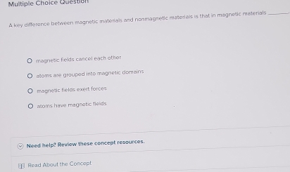 key difference between magnetic materials and nonmagnetic materials is that in magnetic materials_
magnetic fields cancel each other
atoms are grouped into magnetic domains
magnetic fields exert forces
aloms have magnetic fields
Need help? Review these concept resources.
⊥ Read About the Concept