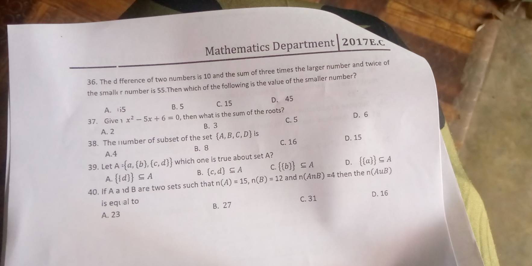 Mathematics Department 2017E.C
36. The d fference of two numbers is 10 and the sum of three times the larger number and twice of
the smaller number is 55.Then which of the following is the value of the smaller number?
A. 5 B. 5 C. 15 D. 45
D. 6
37. Give x^2-5x+6=0 , then what is the sum of the roots?
C. 5
A. 2 B. 3
38. The number of subset of the set  A,B,C,D is
C. 16 D. 15
B. 8
A. 4
39. Let A= a, b , c,d  which one is true about set A?
B.  c,d ⊂eq A C.   b  ⊂eq A D.   a  ⊂eq A
A.   d  ⊂eq A
40. If A a 1d B are two sets such that n(A)=15, n(B)=12 and n(AnB)=4 then the n(AuB)
D. 16
is equal to C. 31
B. 27
A. 23