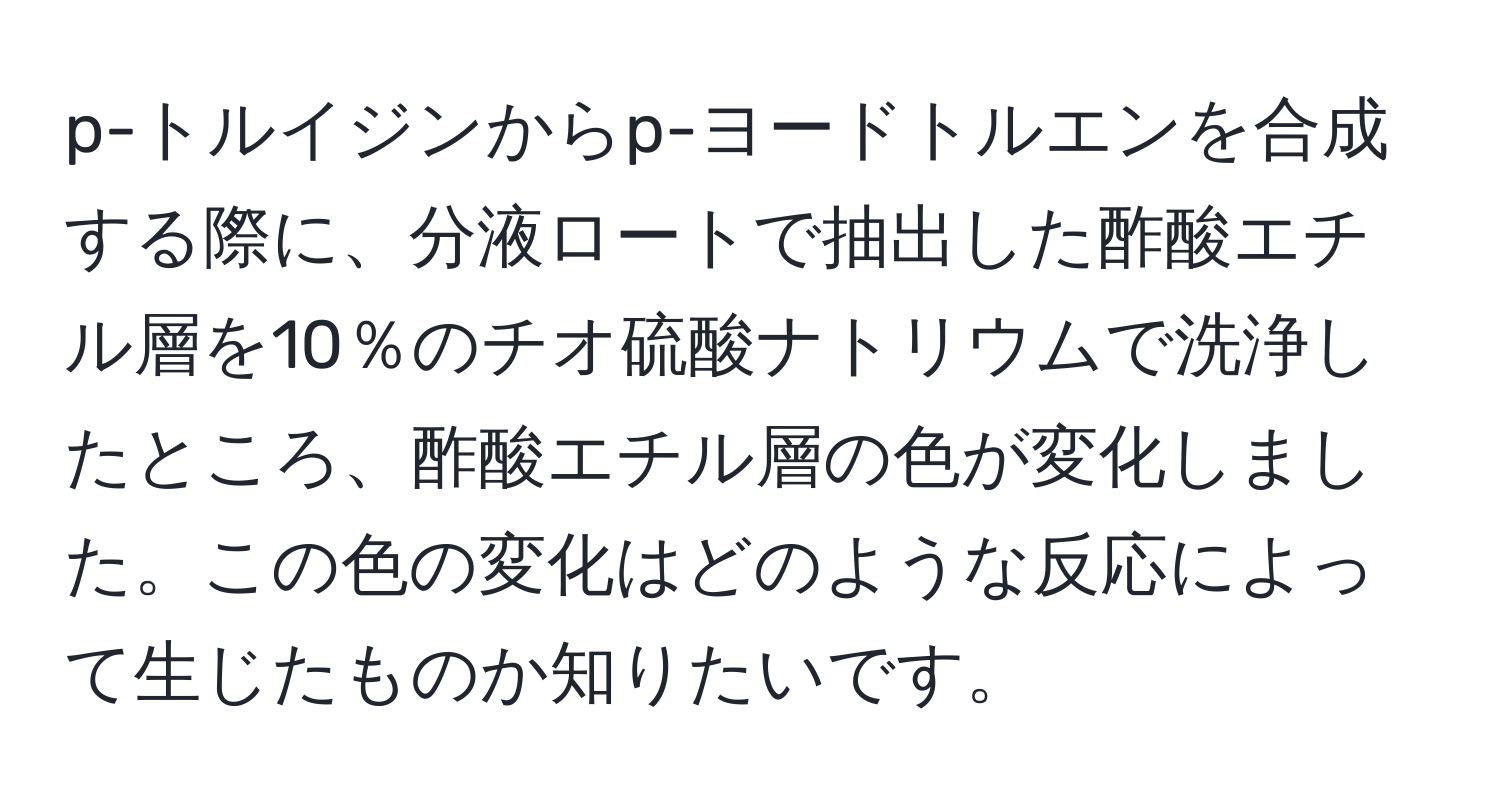 p-トルイジンからp-ヨードトルエンを合成する際に、分液ロートで抽出した酢酸エチル層を10％のチオ硫酸ナトリウムで洗浄したところ、酢酸エチル層の色が変化しました。この色の変化はどのような反応によって生じたものか知りたいです。