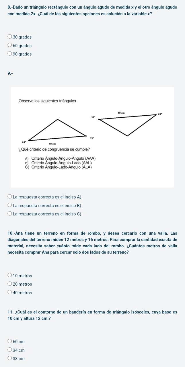 8.-Dado un triángulo rectángulo con un ángulo agudo de medida x y el otro ángulo agudo
con medida 2x. ¿Cuál de las siguientes opciones es solución a la variable x?
30 grados
60 grados
90 grados
9.-
Observa los siguientes triángulos
Qué criterio de congruencia se cumple?
A) Criterio Ángulo-Ángulo-Ángulo (AAA)
B) Criterio Ángulo-Ángulo-Lado (AAL)
C) Criterio Angulo-Lado-Angulo (ALA)
La respuesta correcta es el inciso A)
La respuesta correcta es el inciso B)
La respuesta correcta es el inciso C)
10.-Ana tiene un terreno en forma de rombo, y desea cercarlo con una valla. Las
diagonales del terreno miden 12 metros y 16 metros. Para comprar la cantidad exacta de
material, necesita saber cuánto mide cada lado del rombo. ¿Cuántos metros de valla
necesita comprar Ana para cercar solo dos lados de su terreno?
10 metros
20 metros
40 metros
11.-¿Cuál es el contorno de un banderín en forma de triángulo isósceles, cuya base es
10 cm y altura 12 cm.?
60 cm
34 cm
33 cm