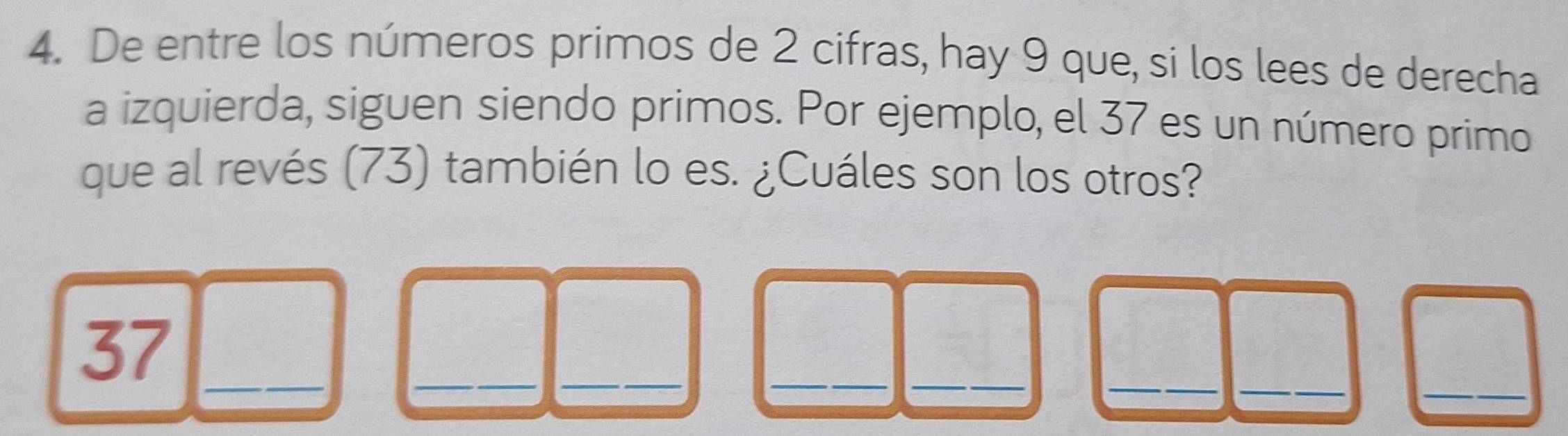 De entre los números primos de 2 cifras, hay 9 que, si los lees de derecha 
a izquierda, siguen siendo primos. Por ejemplo, el 37 es un número primo 
que al revés (73) también lo es. ¿Cuáles son los otros? 
_ 
__ 
__ 
_ 
_ 
37_