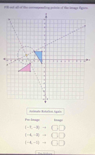 Fill out all of the corresponding points of the image figure. 
Animate Rotation Again 
Pre-Image Image
(-7,-3) to (□ ,□ )
(-4,-3) to (□ ,□ )
(-4,-1) to (□ ,□ )
rư Value