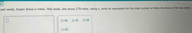 Last week, Susan drove n miles. This week, she drove 279 miles. Using n, write an expression for the total number of miles she drove in the two weeks.
□ +□ □ -□ □ * □
□ / □