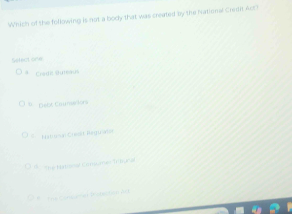 Which of the following is not a body that was created by the National Credit Act?
Select one:
0. Credit Bureaus
b. Debt Counsellors
C National Credit Regulator
d The National Consumer Tribunal
* The Consumer Protection Act