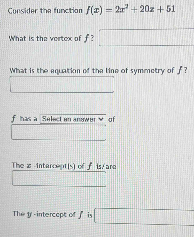 Consider the function f(x)=2x^2+20x+51
What is the vertex of f ? □ 
What is the equation of the line of symmetry of f ?
f has a Select an answer of
The x -intercept(s) of f is/are
The y -intercept of f is □