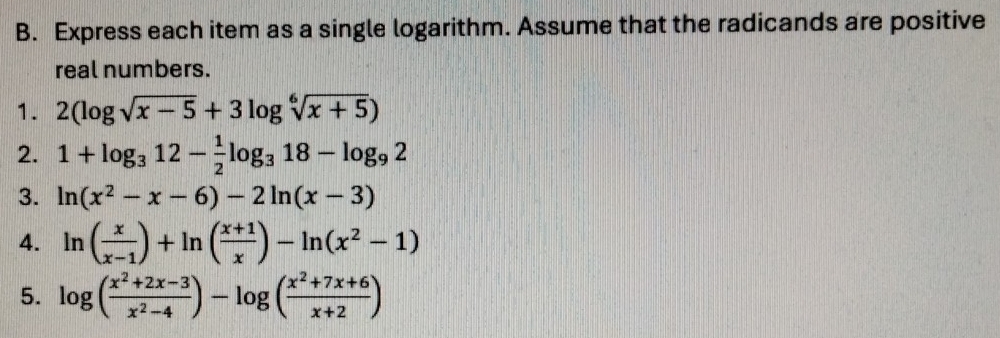 Express each item as a single logarithm. Assume that the radicands are positive 
real numbers. 
1. 2(log sqrt(x-5)+3log sqrt[6](x+5))
2. 1+log _312- 1/2 log _318-log _92
3. ln (x^2-x-6)-2ln (x-3)
4. ln ( x/x-1 )+ln ( (x+1)/x )-ln (x^2-1)
5. log ( (x^2+2x-3)/x^2-4 )-log ( (x^2+7x+6)/x+2 )