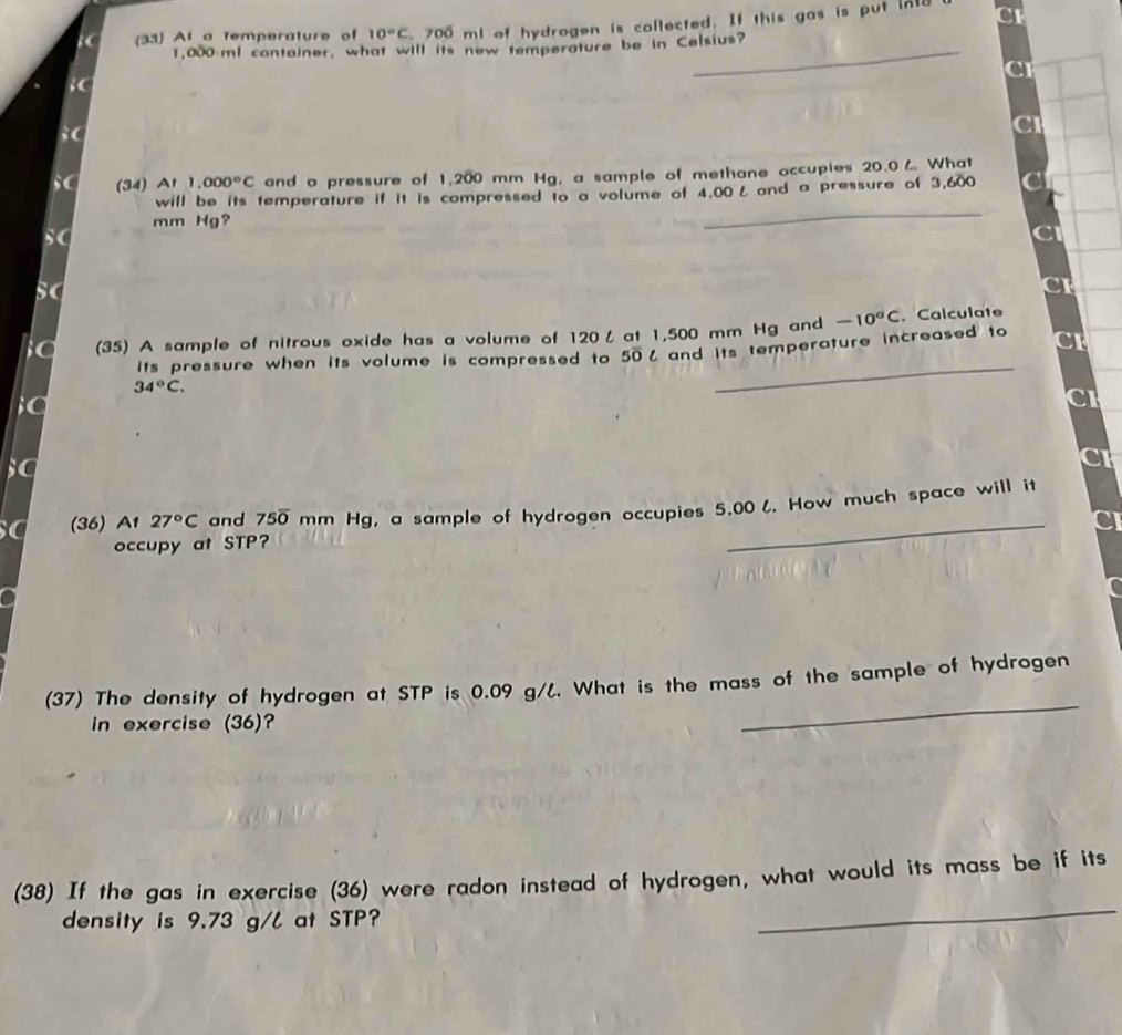 (33) At a temperature of 10°C 700 ml of hydrogen is callected. If this gas is put in
1,000 ml container, what will its new temperature be in Celsius? 
C 
;( 
SC (34) A1 1,000°C and a pressure of 1,200 mm Hg, a sample of methane occupies 20.0८ What 
_ 
will be its temperature if it is compressed to a volume of 4.00L and a pressure of 3,600
mm Hg? 
sC 
_ 
C (35) A sample of nitrous oxide has a volume of 120ζ at 1,500 mm Hg and -10°C. Calculate 
its pressure when its volume is compressed to 50% and its temperature increased to a
34°C. 
_ 
(36) At 27°C and 75overline 0mm n Hg, a sample of hydrogen occupies 5.00 l. How much space will it 
occupy at STP? 
_ 
(37) The density of hydrogen at STP is 0.09 g/l. What is the mass of the sample of hydrogen 
in exercise (36)? 
_ 
_ 
(38) If the gas in exercise (36) were radon instead of hydrogen, what would its mass be if its 
density is 9.73 g/l at STP?