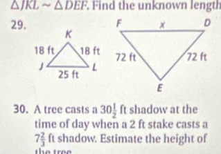 △ JKLsim △ DEF. Find the unknown length 
29. 
30. A tree casts a 30 1/2  ft shadow at the 
time of day when a 2 ft stake casts a
7 2/3  ft shadow. Estimate the height of