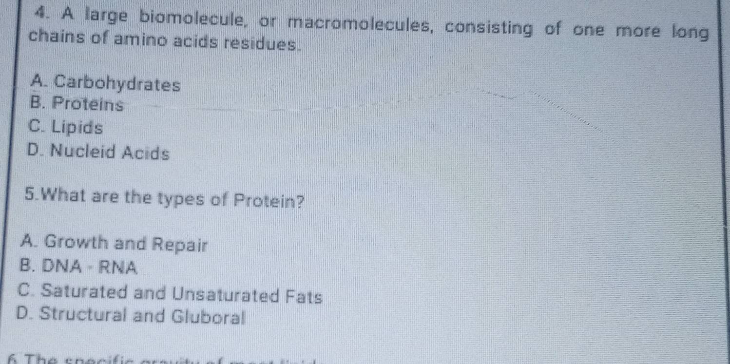 A large biomolecule, or macromolecules, consisting of one more long
chains of amino acids residues.
A. Carbohydrates
B. Proteins
C. Lipids
D. Nucleid Acids
5.What are the types of Protein?
A. Growth and Repair
B. DNA - RNA
C. Saturated and Unsaturated Fats
D. Structural and Gluboral
Á The thóc