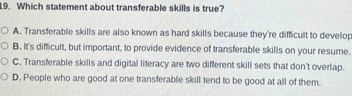 Which statement about transferable skills is true?
A. Transferable skills are also known as hard skills because they're difficult to develop
B. It's difficult, but important, to provide evidence of transferable skills on your resume.
C. Transferable skills and digital literacy are two different skill sets that don't overlap.
D. People who are good at one transferable skill tend to be good at all of them.