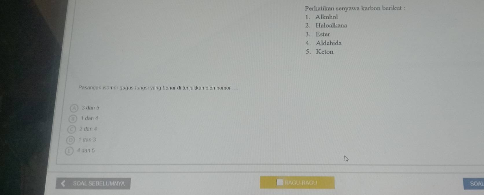 Perhatikan senyawa karbon berikut :
1. Alkohol
2. Haloalkana
3. Ester
4. Aldehida
5. Keton
Pasangan isomer gugus fungsi yang benar di tunjukkan oleh nomor
3 dan 5
6 1 dan 4
2 dan 4
1 dan 3
4 dan 5
SOAL SEBELUMNYA ■ RAGU-RAGU SOAL