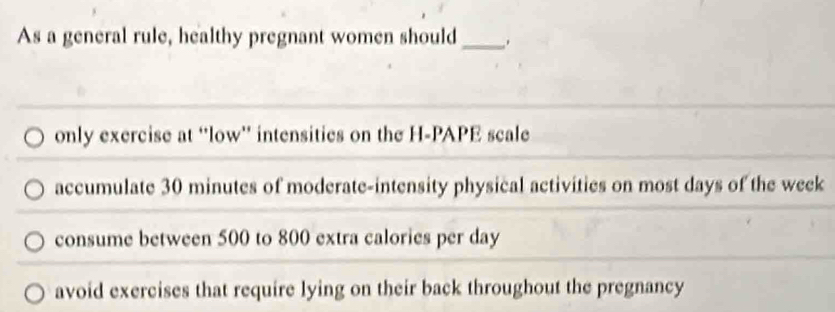 As a general rule, healthy pregnant women should _.
only exercise at “low” intensities on the H-PAPE scale
accumulate 30 minutes of moderate-intensity physical activities on most days of the week
consume between 500 to 800 extra calories per day
avoid exercises that require lying on their back throughout the pregnancy