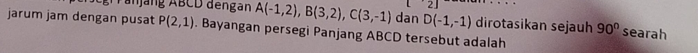 2| 
ran jang ABCD dengan A(-1,2), B(3,2), C(3,-1) dan D(-1,-1) dirotasikan sejauh 90° searah 
jarum jam dengan pusat P(2,1). Bayangan persegi Panjang ABCD tersebut adalah