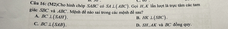 (M2)Cho hình chóp S4BC có SA⊥ (ABC). Gọi H, K lần lượt là trực tâm các tam
giác SBC và ABC. Mệnh đề nào sai trong các mệnh đề sau?
A. BC⊥ (SAH).
B. HK⊥ (SBC).
C. BC⊥ (SAB).
D. SH, AK và BC đồng quy.