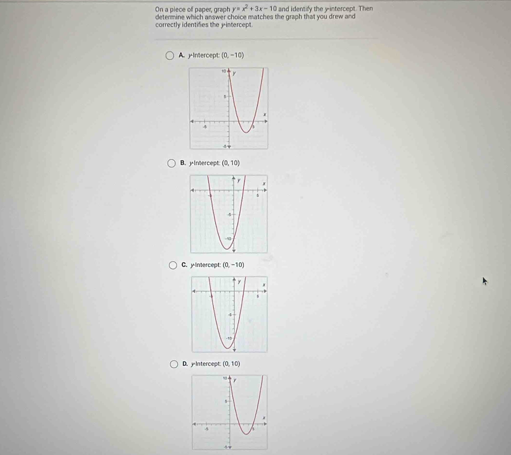 On a piece of paper, graph y=x^2+3x-10 and identify the yintercept. Then
determine which answer choice matches the graph that you drew and
correctly identifies the y intercept.
A. y Intercept: (0,-10)
B. yIntercept (0,10)
C. y-Intercept: (0,-10)
D. yIntercept: (0,10)