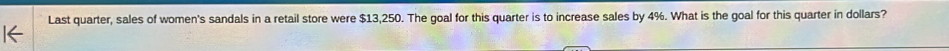 Last quarter, sales of women's sandals in a retail store were $13,250. The goal for this quarter is to increase sales by 4%. What is the goal for this quarter in dollars?