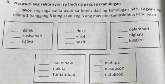 Nasusuri ang salita ayon sa tindi ng pagpapakahulugan 
Iayos ang mga salita ayon sa intensidad ng kahulugan nito. Lagyan ng 
bilang 1 hanggang 3 kung saan ang 3 ang may pinakamasidhing kahulugan. 
_galak _dusa _dalamhati 
_kasiyahan _kirot _pighati 
_ligaya _sakit _lungkot 
_naaninaw _nadapa 
_ 
_nakita nasubsob 
_ 
_tumambad natalisod