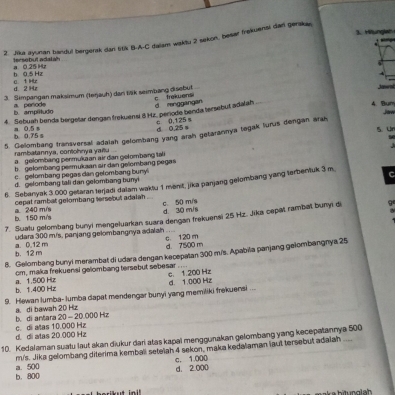 Hiunglat
2. Jika ayunan bandul bergerak dan 5tk B-A-C dalam waktu 2 sekon, besar frekuenal dar gerakay
tersobut adatah a 0 25 Hz
a t Hz b 0 5 Hz
d 2 Hz
3. Simpangan maksimum (Ierjauh) dan täk seimbang disebut
       
4. Bum Jaw
a. periode b amplltudo
4. Sebuah benda bergetar dengan frekuensi 8 Hz. periode benda tersebut adalah c trekuensi d mnggangan
0 0,125s d 0.25 a
b 0.75 s a 0.5 s
5. Gelombang fransversal adalah gelombang yang árah getarannya tegak lurus dengan árah 5. Un
rambatannya, contohnya yañlu
a  gelombang permukaan air dan gelombang tali
b gelombang permukaan air dan gelombang pegas
c gelombang pegas dan gelombang buny
d. gelombang tali dan gelombang bunyi
6. Sebanyak 3.000 getaran terjadi dalam waktu 1 menit, jika panjang gelombang yang terbentuk 3 m C
cepat rambat gelombang tersebut adalah .
c. 50 m/s
b. 150 m/s a 240 m/s d. 30 m/s
7. Suatu gelombang bunyi mangeluarkan suara dengan frekuensi 25 Hz. Jika cepät rambat bunyi di 9
a. 0.12 m udara 300 m/s, panjang gelombangnya adalah c. 120 m
8. Gelombang bunyi merambat di udara dengan kecepatan 300 m/s. Apabiia panjang gelombangnya 25 b. 12 m d. 7500 m
cm, maka frekuensi gelombang tersebut sebesar ....
c. 1 200 Hz
b. 1.400 Hz a. 1.500 Hz
9. Hewan lumba- lumba dapat mendengar bunyi yang memiliki frekuensi ... d. 1.000 Hz
b. di antara a. di bawah 20 Hz
20-20 (00 Hz
d di atas 20.000 Hz c. di alas 10.000 Hz
10. Kedalaman suatu laut akan diukur dari atas kapal menggunakan gelombang yang kecepatannya 500
m/s. Jika gelombang diterima kemball setelah 4 sekon, maka kedalaman laut tersebut adaiah ...
b. 800 a. 500 d. 2 000 c. 1.000