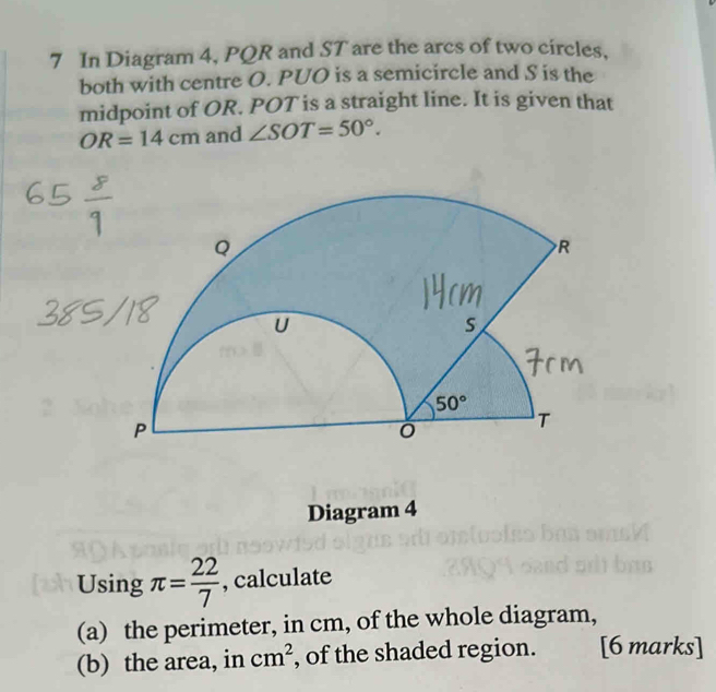 In Diagram 4, PQR and ST are the arcs of two circles.
both with centre O. PUO is a semicircle and S is the
midpoint of OR. POT is a straight line. It is given that
OR=14cm and ∠ SOT=50°.
Diagram 4
Using π = 22/7  , calculate
(a) the perimeter, in cm, of the whole diagram,
(b) the area, in cm^2 , of the shaded region. [6 marks]