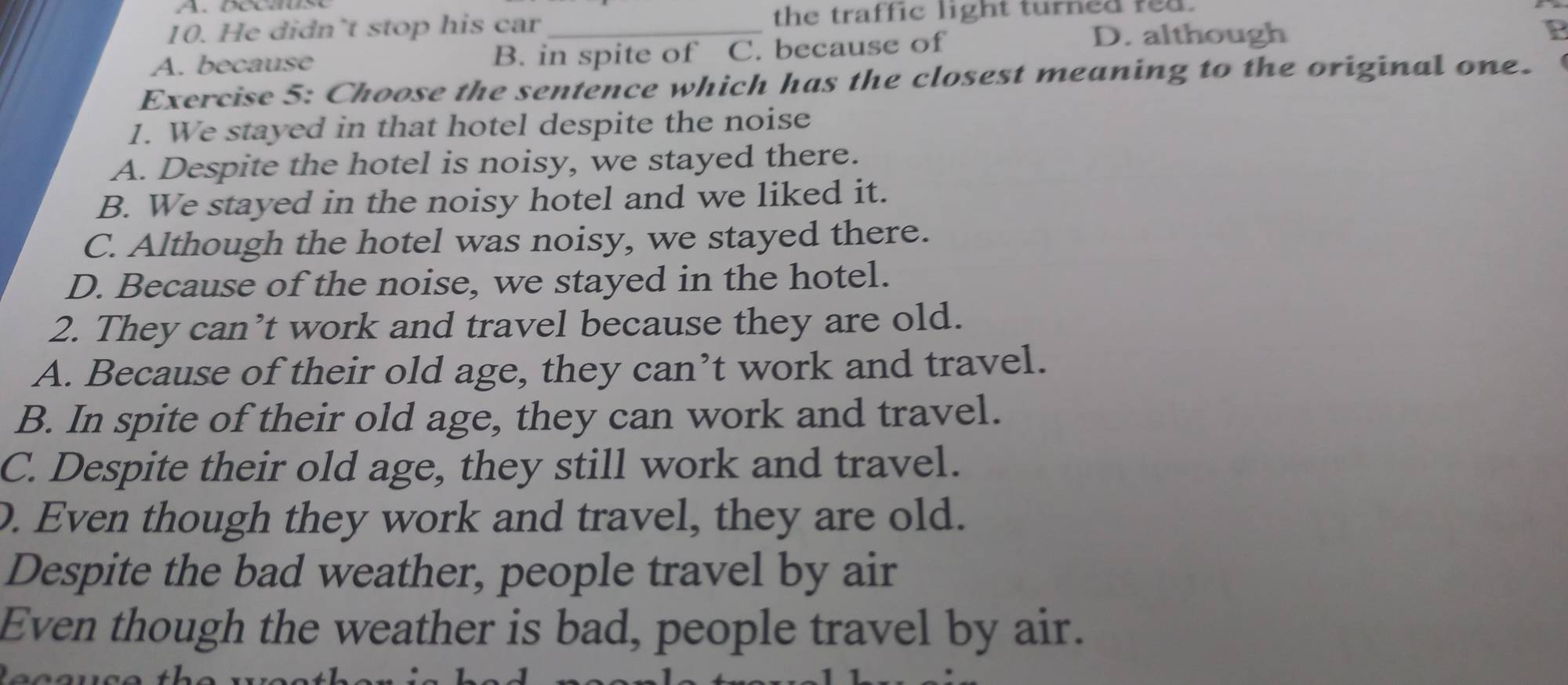 He didn’t stop his car _the traffic light turned red.
A. because B. in spite of C. because of
D. although
Exercise 5: Choose the sentence which has the closest meaning to the original one.
1. We stayed in that hotel despite the noise
A. Despite the hotel is noisy, we stayed there.
B. We stayed in the noisy hotel and we liked it.
C. Although the hotel was noisy, we stayed there.
D. Because of the noise, we stayed in the hotel.
2. They can’t work and travel because they are old.
A. Because of their old age, they can’t work and travel.
B. In spite of their old age, they can work and travel.
C. Despite their old age, they still work and travel.
D. Even though they work and travel, they are old.
Despite the bad weather, people travel by air
Even though the weather is bad, people travel by air.