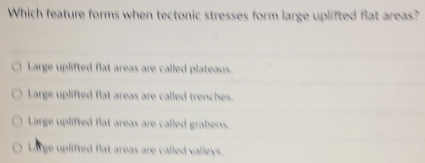 Which feature forms when tectonic stresses form large uplifted flat areas?
Large uplifted flat areas are called plateaus.
Large uplifted flat areas are called trenches.
Large uplifted flat areas are called grabens.
Lorge uplifted flat areas are called valleys.