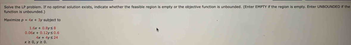 Solve the LP problem. If no optimal solution exists, indicate whether the feasible region is empty or the objective function is unbounded. (Enter EMPTY if the region is empty. Enter UNBOUNDED if the
function is unbounded.)
Maximize p=4x+3y subject to
1 6x+0.8y≤ 8
0.06x+0.12y≤ 0.6
4x+4y≤ 24
x≥ 0, y≥ 0.