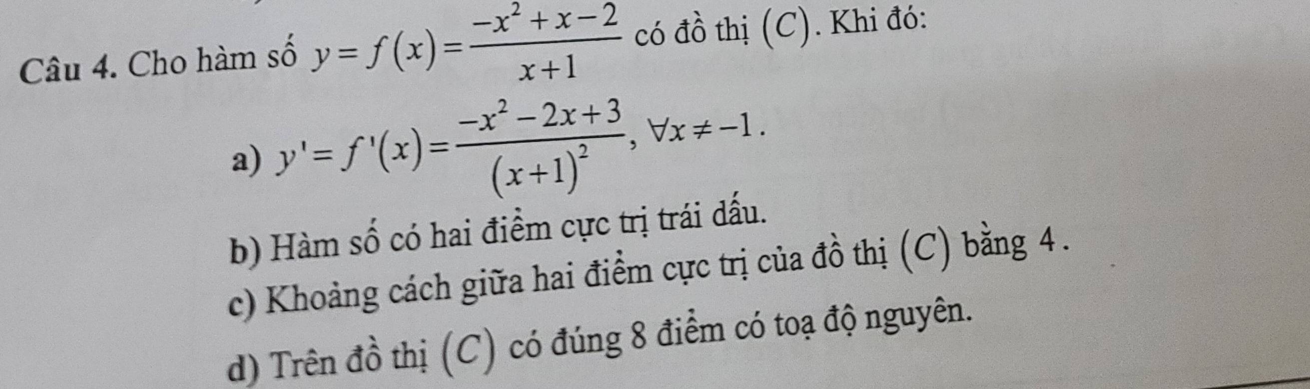 Cho hàm số y=f(x)= (-x^2+x-2)/x+1  có đồ thị (C). Khi đó:
a) y'=f'(x)=frac -x^2-2x+3(x+1)^2, forall x!= -1.
b) Hàm số có hai điểm cực trị trái đấu.
c) Khoảng cách giữa hai điểm cực trị của đồ thị (C) bằng 4.
d) Trên đồ thị (C) có đúng 8 điểm có toạ độ nguyên.