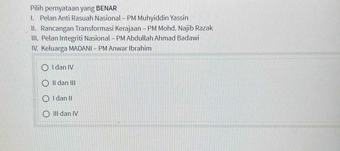 Pilih pernyataan yang BENAR
I. Pelan Anti Rasuah Nasional - PM Muhyiddin Yassin
II. Rancangan Transformasi Kerajaan - PM Mohd. Najib Razak
III. Pelan Integriti Nasional - PM Abdullah Ahmad Badawi
IV. Keluarga MADANI - PM Anwar Ibrahim
I dan IV
II dan III
I dan II
III dan IV