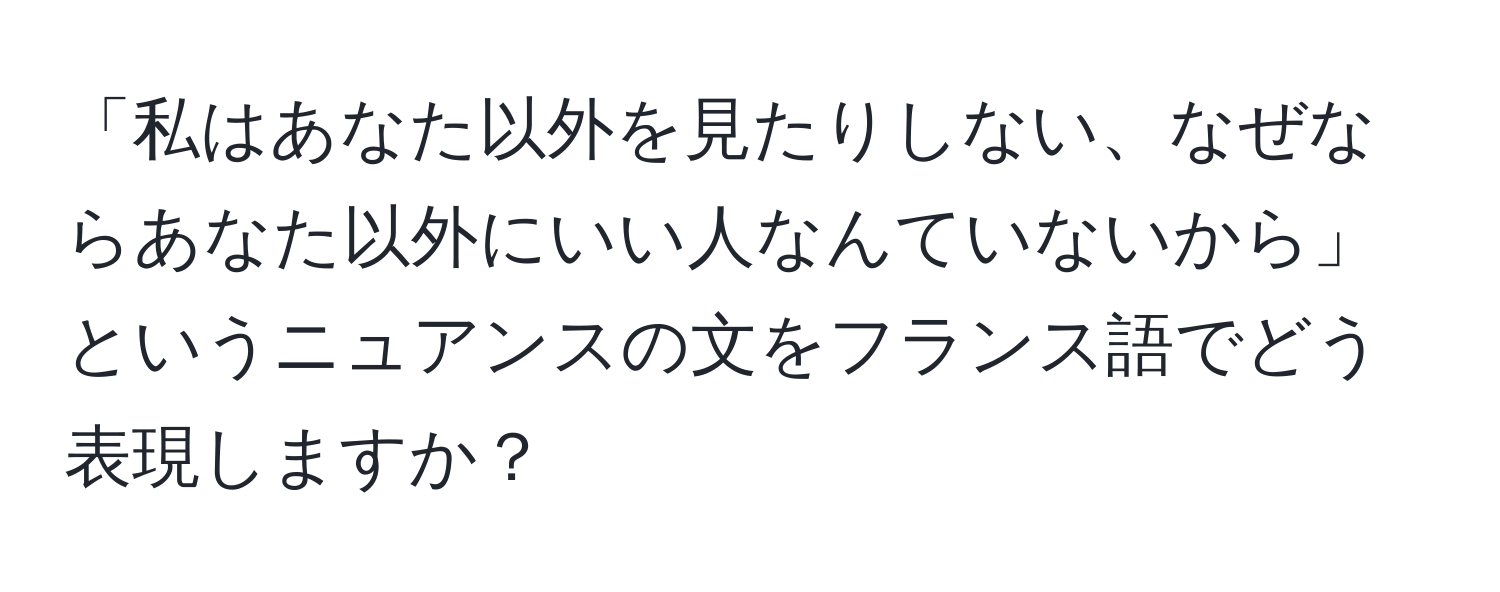 「私はあなた以外を見たりしない、なぜならあなた以外にいい人なんていないから」というニュアンスの文をフランス語でどう表現しますか？