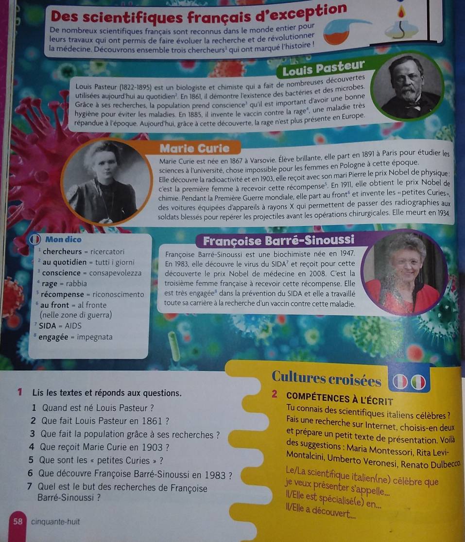 Des scientifiques français d'exception
De nombreux scientifiques français sont reconnus dans le monde entier pour
leurs travaux qui ont permis de faire évoluer la recherche et de révolutionner
la médecine. Découvrons ensemble trois chercheurs' qui ont marqué l'histoire !
Louis Pasteur
Louis Pasteur (1822-1895) est un biologiste et chimiste qui a fait de nombreuses découvertes
utilisées aujourd'hui au quot idien^2 En 1861, il démontre l'existence des bactéries et des microbes.
Grâce à ses recherches, la population prend conscien ce^3 qu'il est important d'avoir une bonne
hygiène pour éviter les maladies. En 1885, il invente le vaccin contre la rageé, une maladie très
répandue à l'époque. Aujourd'hui, grace à cette découverte, la rage n'est plus présente en Europe.
Marie Curie
Marie Curie est née en 1867 à Varsovie. Élève brillante, elle part en 1891 à Paris pour étudier les
sciences à l'université, chose impossible pour les femmes en Pologne à cette époque.
Elle découvre la radioactivité et en 1903, elle reçoit avec son mari Pierre le prix Nobel de physique ;
c'est la première femme à recevoir cette récompense». En 1911, elle obtient le prix Nobel de
chimie. Pendant la Première Guerre mondiale, elle part au fronté et invente les «petites Curies»,
des voitures équipées d'appareils à rayons X qui permettent de passer des radiographies aux
soldats blessés pour repérer les projectiles avant les opérations chirurgicales. Elle meurt en 1934,
D Mon dico Françoise Barré-Sinoussi
chercheurs = ricercatori  Françoise Barré-Sinoussi est une biochimiste née en 1947.
au quotidien = tutti i giorni En 1983, elle découvre le virus du SIDA^7 et reçoit pour cette
conscience = consapevolezza découverte le prix Nobel de médecine en 2008. C'est la
rage = rabbia troisième femme française à recevoir cette récompense. Elle
récompense = riconoscimento est très engagée" dans la prévention du SIDA et elle a travaillé
au front = al fronte toute sa carrière à la recherche d'un vaccin contre cette maladie.
(nelle zone di guerra)
SIDA=AIDS
engagée = impegnata
Cultures croisées
1 Lis les textes et réponds aux questions.
2 compétences à l'écrit
1 Quand est né Louis Pasteur ?
Tu connais des scientifiques italiens célèbres ?
2 Que fait Louis Pasteur en 1861?
Fais une recherche sur Internet, choisis-en deux
3 Que fait la population grâce à ses recherches ?
et prépare un petit texte de présentation. Voilà
4 Que reçoit Marie Curie en 1903?
des suggestions : Maria Montessori, Rita Levi-
Montalcini, Umberto Veronesi, Renato Dulbecco
5 Que sont les « petites Curies » ?
6 Que découvre Françoise Barré-Sinoussi en 1983 ?
Le/La scientifique italien(ne) célèbre que
7 Quel est le but des recherches de Françoise
je veux présenter s'appelle...
Barré-Sinoussi  ?
Il/Elle est spécialisé(e) en...
II/Elle a découvert...
58  cinquante-huit