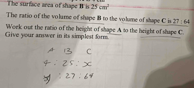 The surface area of shape B is 25cm^2
The ratio of the volume of shape B to the volume of shape C is 27:64
Work out the ratio of the height of shape A to the height of shape C. 
Give your answer in its simplest form.