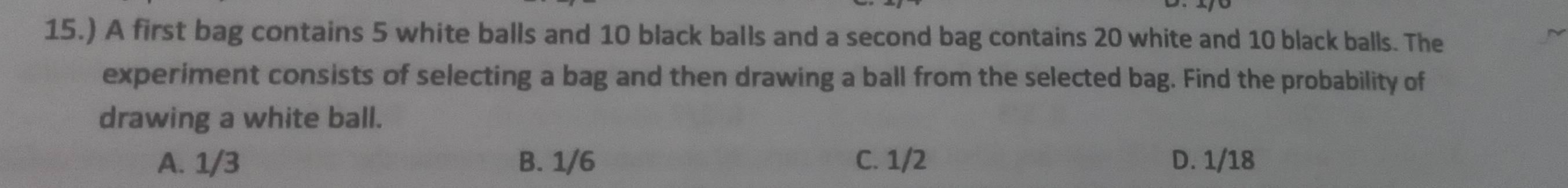 15.) A first bag contains 5 white balls and 10 black balls and a second bag contains 20 white and 10 black balls. The
experiment consists of selecting a bag and then drawing a ball from the selected bag. Find the probability of
drawing a white ball.
A. 1/3 B. 1/6 C. 1/2 D. 1/18