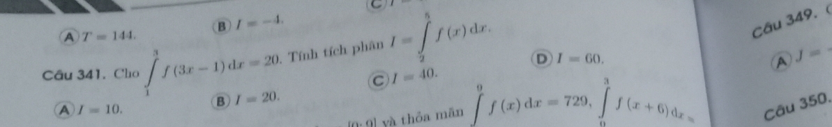 B I=-4.
A T=144. 
Câu 341. Cho ∈tlimits _1^3f(3x-1)dx=20. Tính tích phân I=∈tlimits _2^5f(x)dx. 
Câu 349. 
D I=60. 
A J=
C I=40.
A I=10.
B I=20.
(o· 9) yà thỏa mān ∈t _0^9f(x)dx=729, ∈tlimits _0^3f(x+6)dx= Câu 350,