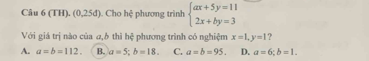 (TH). (0,25d) . Cho hệ phương trình beginarrayl ax+5y=11 2x+by=3endarray.
Với giá trị nào của a,6 thì hệ phương trình có nghiệm x=1, y=1 ?
A. a=b=112. B. a=5; b=18. C. a=b=95. D. a=6; b=1.