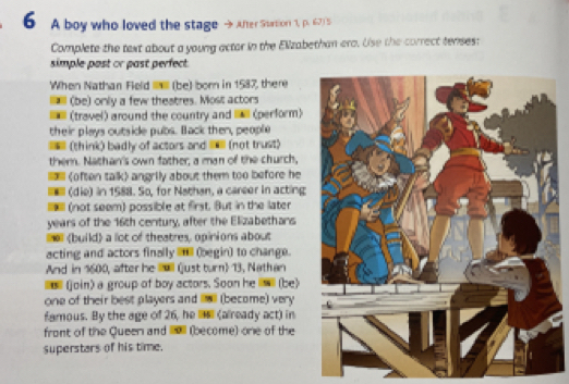 A boy who loved the stage After Station 1, p. 67 5 
Complete the text about a young actor in the Elizabethan ero. Use the correct tenses: 
simple past or past perfect. 
When Nathan Field (be) born in 1587, there 
(be) only a few theatres. Most actors 
(travel) around the country and _ (perform) 
their plays outside pubs. Back then, people 
(think) badly of actors and l (not trust) 
them. Nathan's own father, a man of the church,
angrily about them too before he 
(die) in 1588. So, for Nathan, a career in acting 
(not seem) possible at first. But in the later 
years of the 16th century, after the Elizabethans 
(build) a lot of theatres, opinions about 
acting and actors finally _ (begin) to change. 
And in 1600, after he ll (just turn) 13, Nathan 
(join) a group of boy actors. Soon he (be) 
one of their best players and (become) very 
famous. By the age of 26, he li_l (already act) in 
front of the Queen and I (become) one of the 
superstars of his time.