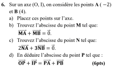 Sur un axe (0,1) , on considère les points A(-2)
et B(4). 
a) Placez ces points sur l’axe. 
b) Trouvez l’abscisse du point M tel que:
vector MA+vector MB=vector 0. 
e) Trouvez l’abscisse du point N tel que:
2vector NA+3vector NB=vector 0. 
d) En déduire l'abscisse du point P tel que :
vector OP+vector IP=vector PA+vector PB (6pts)