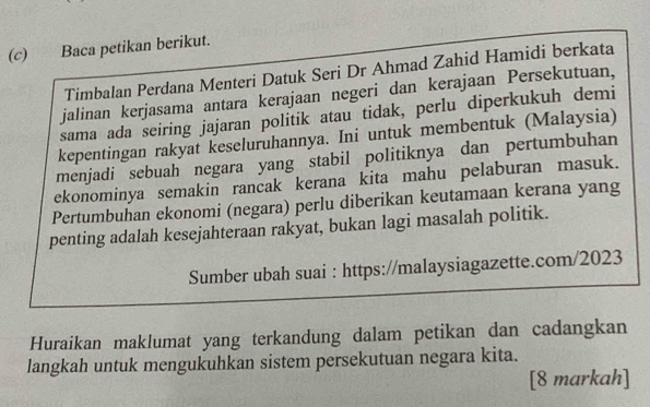 Baca petikan berikut. 
Timbalan Perdana Menteri Datuk Seri Dr Ahmad Zahid Hamidi berkata 
jalinan kerjasama antara kerajaan negeri dan kerajaan Persekutuan, 
sama ada seiring jajaran politik atau tidak, perlu diperkukuh demi 
kepentingan rakyat keseluruhannya. Ini untuk membentuk (Malaysia) 
menjadi sebuah negara yang stabil politiknya dan pertumbuhan 
ekonominya semakin rancak kerana kita mahu pelaburan masuk. 
Pertumbuhan ekonomi (negara) perlu diberikan keutamaan kerana yang 
penting adalah kesejahteraan rakyat, bukan lagi masalah politik. 
Sumber ubah suai : https://malaysiagazette.com/2023 
Huraikan maklumat yang terkandung dalam petikan dan cadangkan 
langkah untuk mengukuhkan sistem persekutuan negara kita. 
[8 markah]