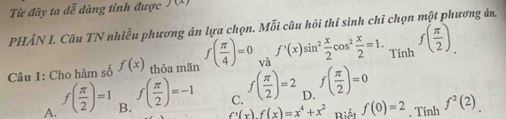 Từ đây ta dễ dàng tính được J (1)
PHÂN I. Câu TN nhiều phương án lựa chọn. Mỗi câu hỏi thí sinh chī chọn một phương án.
Câu 1: Cho hàm số f(x) thỏa mãn f( π /4 )=0 và f'(x)sin^2 x/2 cos^2 x/2 =1. Tính f( π /2 ).
A. f( π /2 )=1 B. f( π /2 )=-1 C. f( π /2 )=2 D. f( π /2 )=0
f'(x).f(x)=x^4+x^2 Biết f(0)=2. Tính f^2(2)