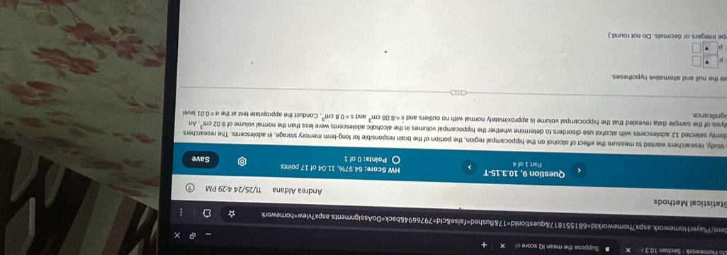 Homework - Section 10.3 Suppose the mean IQ score o 
dent/PlayerHornework.aspx?homeworkId=681551817&questionId=17&flushed=false&cId=7976694&back=DoAssignments.aspx?view=homework : 
Statistical Methods Andrea Aldana 11/25/24 4:29 PM 
Question 9, 10.3.15-T HW Score: 64.97%, 11.04 of 17 points 
Part 1 of 4 Points: 0 of 1 Save 
a study, researchers wanted to measure the effect of alcohol on the hippocampal region, the portion of the brain responsible for long-term memory storage, in adolescents. The researchers 
domly selected 12 adolescents with alcohol use disorders to determine whether the hippocampal volumes in the alcoholic adolescents were less than the normal volume of 9.02cm^3 1 level An 
alysis of the sample data revealed that the hippocampal volume is approximately normal with no outliers and overline x=8.08cm^3 and s=0.8cm^3
ignificance. . Conduct the appropriate test at the alpha =0.0
te the null and alternative hypotheses. 
pe integers or decimals. Do not round.)