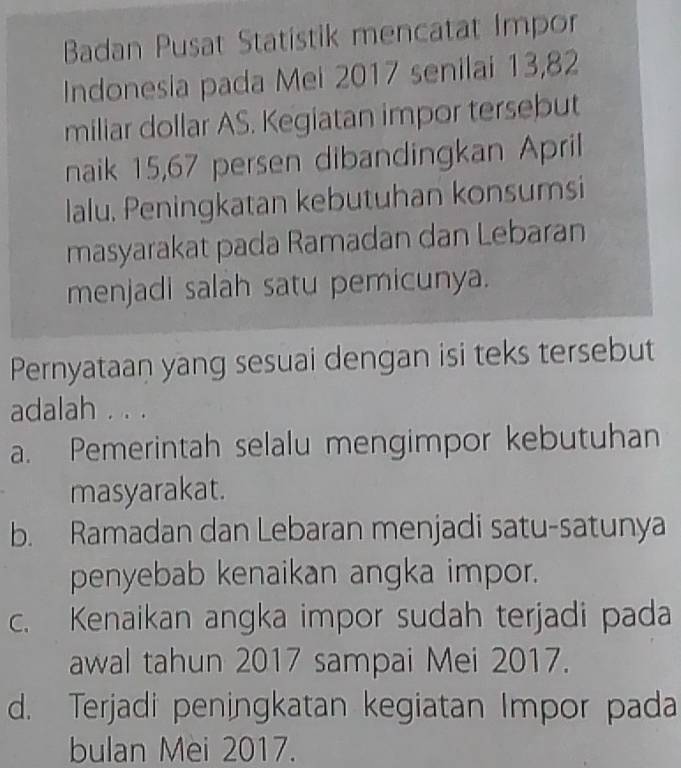 Badan Pusat Statistik mencatat Impor
Indonesia pada Mei 2017 senilai 13, 82
miliar dollar AS. Kegiatan impor tersebut
naik 15, 67 persen dibandingkan April
lalu. Peningkatan kebutuhan konsumsi
masyarakat pada Ramadan dan Lebaran
menjadi salah satu pemicunya.
Pernyataan yang sesuai dengan isi teks tersebut
adalah . . .
a. Pemerintah selalu mengimpor kebutuhan
masyarakat.
b. Ramadan dan Lebaran menjadi satu-satunya
penyebab kenaikan angka impor.
c. Kenaikan angka impor sudah terjadi pada
awal tahun 2017 sampai Mei 2017.
d. Terjadi peningkatan kegiatan Impor pada
bulan Mei 2017.