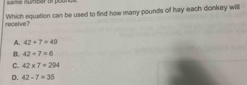 same number of pounds.
Which equation can be used to find how many pounds of hay each donkey will
receive?
A. 42+7=49
B. 42/ 7=6
C. 42* 7=294
D. 42-7=35