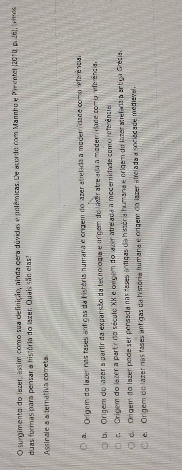 surgimento do lazer, assim como sua definição, ainda gera dúvidas e polêmicas. De acordo com Marinho e Pimentel (2010,p.26 ), temos
duas formas para pensar a história do lazer. Quais são elas?
Assinale a alternativa correta.
a Origem do lazer nas fases antigas da história humana e origem do lazer atrelada a modernidade como referência.
b. Origem do lazer a partir da expansão da tecnologia e origem do lazer atrelada a modernidade como referência.
c. Origem do lazer a partir do século XX e origem do lazer atrelada a modernidade como referência.
d. Origem do lazer pode ser pensada nas fases antigas da história humana e origem do lazer atrelada a antiga Grécia.
e. Origem do lazer nas fases antigas da história humana e origem do lazer atrelada a sociedade medieval.