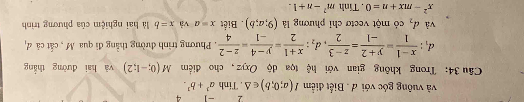 2 -1 4 
và vuông góc với d . Biết điểm I(a;0;b)∈ △. Tính a^3+b^3. 
Câu 34: Trong không gian với hệ tọa độ Oxyz , cho điểm M(0;-1;2) và hai đường thẳng
d_1: (x-1)/1 = (y+2)/-1 = (z-3)/2 , d_2: (x+1)/2 = (y-4)/-1 = (z-2)/4 . Phương trình đường thằng đi qua M , cắt cả d_1
và d_2 có một vectơ chỉ phương là (9;a;b). Biết x=a và x=b là hai nghiệm của phương trình
x^2-mx+n=0. Tinh m^2-n+1.